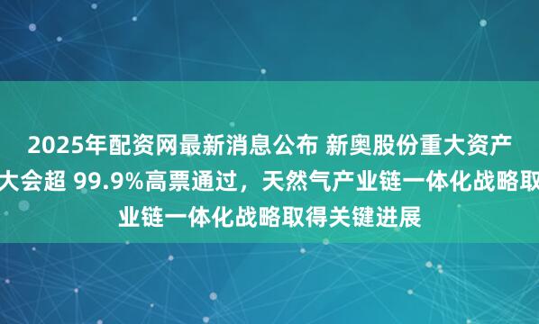 2025年配资网最新消息公布 新奥股份重大资产重组获股东大会超 99.9%高票通过，天然气产业链一体化战略取得关键进展