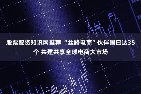 股票配资知识网推荐 “丝路电商”伙伴国已达35个 共建共享全球电商大市场