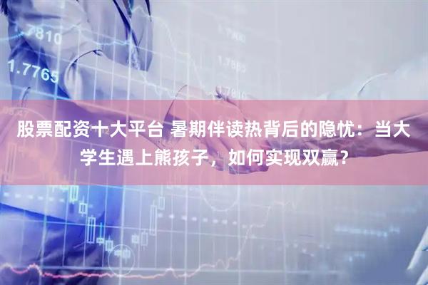 股票配资十大平台 暑期伴读热背后的隐忧：当大学生遇上熊孩子，如何实现双赢？