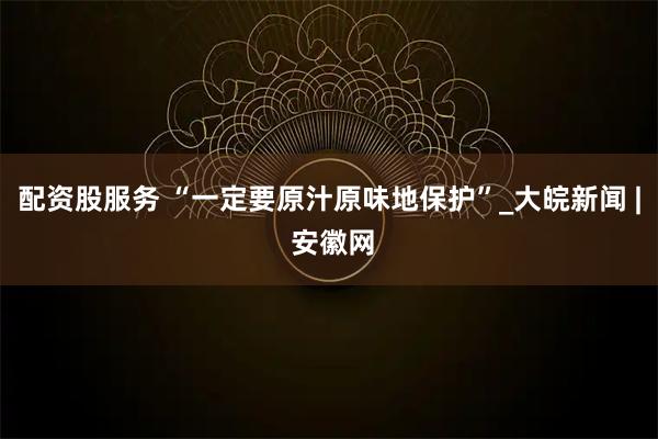 配资股服务 “一定要原汁原味地保护”_大皖新闻 | 安徽网